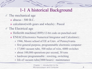Chapter 1 Introduction to the
Microprocessor and Computer 6
1-1 A historical Background
The mechanical age
abacus : 500 B.C.
calculator(with gears and wheels) : Pascal
The Electrical age
Hollerith machine(1889):12-bit code on punched card
ENIAC(Electronics Numerical Integrator and Calculator) :
1946, Moore school of EE at Univ. of Pennsylvania
first general-purpose, programmable electronic computer
17,000 vacuum tube, 500 miles of wire, 6000 switches
about 100,000 operations per second, 30 tons
hardware programmable : rewiring, switching
life of vacuum tube(3000 hours) : maintenance
 