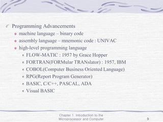 Chapter 1 Introduction to the
Microprocessor and Computer 9
Programming Advancements
machine language – binary code
assembly language – mnemonic code : UNIVAC
high-level programming language
FLOW-MATIC : 1957 by Grace Hopper
FORTRAN(FORMular TRANslator) : 1957, IBM
COBOL(Computer Business Oriented Language)
RPG(Report Program Generator)
BASIC, C/C++, PASCAL, ADA
Visual BASIC
 