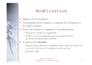 UML
 Consensus entre les « 3 Amigos » pour créer une
méthode commune:
 UML : Unified Modeling Language (Langage de
Modélisation Unifié)

 1997: Définition de la norme UML comme standard
de modélisation des systèmes d’information objet
par l’OMG (Object Management Group)
 UML est employé dans l’ensemble des secteurs du
développement informatique





Systèmes d’information
Télécommunication, défense
Transport, aéronautique, aérospatial
Domaines scientifiques

 Mais pas seulement : on peut modéliser des
comportement mécaniques, humain, etc.
27/02/2014

Méthodologie de
Conception Orientée Objet

14

 