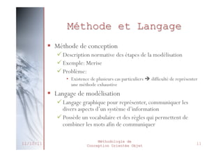 Briques de base d’UML
 Les éléments
 Ce sont les abstractions essentielles au modèle.

 Les relations
 Les relations expriment les liens existants entre les
différents éléments.

 Les diagrammes
 Un diagramme est une représentation visuelle de
l’ensemble des éléments qui constituent le système
 Ils servent à visualiser un système sous différents angles
(utilisateur, administrateur par ex.)
 Dans les systèmes complexes, un diagramme ne fournit
qu’une vue partielle du système
• L’ensemble des diagrammes réunis permet d’obtenir une vue
globale du système à concevoir
• Chaque diagramme va permettre de modéliser ou spécifier une
vue (spécificité) du système à concevoir
27/02/2014

Méthodologie de
Conception Orientée Objet

15

 