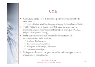 Diagrammes d’UML 2
 Diagrammes structurels / statiques (UML Structure)







diagramme de classes (Class diagram)
diagramme d’objets (Object diagram)
diagramme de composants (Component diagram)
diagramme de déploiement (Deployment diagram)
diagramme de paquetages (Package diagram)
diagramme de structures composites (Composite structure diagram)

 Diagrammes comportementaux / dynamiques (UML Behavior)





diagramme de cas d’utilisation (Use case diagram)
diagramme d’activités (Activity diagram)
diagramme d’états-transitions (State machine diagram)
diagrammes d’interaction (Interaction diagram)
•
•
•
•

27/02/2014

diagramme de séquence (Sequence diagram)
diagramme de communication (Communication diagram)
diagramme global d’interaction (Interaction overview diagram)
diagramme de temps (Timing diagram)

Méthodologie de
Conception Orientée Objet

18

 