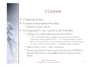 Héritage
 Un objet spécialisé bénéficie ou hérite des
caractéristiques de l’objet le plus général, auquel il
rajoute ses éléments propres
 Création de nouvelles classes basées sur des classes
existantes
 Transmission des propriétés (attributs et méthodes) de la
classe mère vers la classe fille

 Traduit la relation « est un … »
 Deux orientations possibles
 Spécialisation : Ajout / adaptation des caractéristiques
 Généralisation : Regroupement des caractéristiques
communes

 Possibilité d’héritage multiple
 Avantages
27/02/2014

 Éviter la duplication du code
Méthodologie de
 Encourager la réutilisation du code
Conception Orientée Objet

27

 