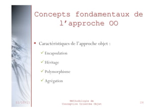 Polymorphisme
 Définition :
 Poly : plusieurs
 Morphisme : Forme

 Faculté d’une méthode à pouvoir s’appliquer à
des objets de classes différentes
 Capacité d’une classe à redéfinir une méthode
héritée à partir d’une classe mère
 Surcharge

 Avantages
 Lisibilité du code
 Généricité du code
27/02/2014

Méthodologie de
Conception Orientée Objet

29

 