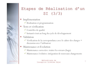 Modélisation
 Support de la conception
 Formalisation de la solution, en utilisant des
notations ou des règles connues
 Permet de réduire la complexité d’un
phénomène
 Éliminer les détails non significatifs
 Refléter ce qui est important pour la compréhension
et prédiction du phénomène modélisé

 Création d’un Modèle
 Représentation abstraite et simplifiée d’une entité du
monde réel en vue de le décrire, de l’expliquer ou de
le prévoir
 Exemple : Plan
27/02/2014

Méthodologie de
Conception Orientée Objet

10

 