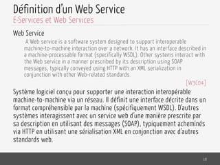 Définition d’un Web Service
Web Service
A Web service is a software system designed to support interoperable
machine-to-machine interaction over a network. It has an interface described in
a machine-processable format (specifically WSDL). Other systems interact with
the Web service in a manner prescribed by its description using SOAP
messages, typically conveyed using HTTP with an XML serialization in
conjunction with other Web-related standards.
[W3C04]
Système logiciel conçu pour supporter une interaction interopérable
machine-to-machine via un réseau. Il définit une interface décrite dans un
format compréhensible par la machine (spécifiquement WSDL). D’autres
systèmes interagissent avec un service web d’une manière prescrite par
sa description en utilisant des messages (SOAP), typiquement acheminés
via HTTP en utilisant une sérialisation XML en conjonction avec d’autres
standards web.
18
E-Services et Web Services
 