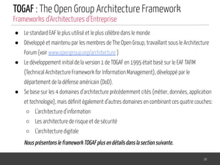 TOGAF : The Open Group Architecture Framework
● Le standard EAF le plus utilisé et le plus célèbre dans le monde
● Développé et maintenu par les membres de The Open Group, travaillant sous le Architecture
Forum (voir www.opengroup.org/architecture )
● Le développement initial de la version 1 de TOGAF en 1995 était basé sur le EAF TAFIM
(Technical Architecture Framework for Information Management), développé par le
département de la défense américain (DoD).
● Se base sur les 4 domaines d’architecture précédemment cités (métier, données, application
et technologie), mais déﬁnit également d’autres domaines en combinant ces quatre couches:
○ L’architecture d’information
○ Les architecture de risque et de sécurité
○ L’architecture digitale
Nous présentons le framework TOGAF plus en détails dans la section suivante.
26
Frameworks d’Architectures d’Entreprise
 