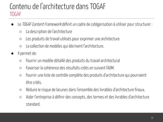 Contenu de l’architecture dans TOGAF
● Le TOGAF Content Framework déﬁnit un cadre de catégorisation à utiliser pour structurer :
○ La description de l'architecture
○ Les produits de travail utilisés pour exprimer une architecture
○ La collection de modèles qui décrivent l'architecture.
● Il permet de:
○ Fournir un modèle détaillé des produits du travail architectural
○ Favoriser la cohérence des résultats créés en suivant l’ADM.
○ Fournir une liste de contrôle complète des produits d'architecture qui pourraient
être créés.
○ Réduire le risque de lacunes dans l'ensemble des livrables d'architecture ﬁnaux.
○ Aider l'entreprise à déﬁnir des concepts, des termes et des livrables d'architecture
standard.
35
TOGAF
 