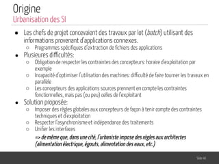 Origine
● Les chefs de projet concevaient des travaux par lot (batch) utilisant des
informations provenant d’applications connexes.
○ Programmes spéciﬁques d’extraction de ﬁchiers des applications
● Plusieures difficultés:
○ Obligation de respecter les contraintes des concepteurs: horaire d’exploitation par
exemple
○ Incapacité d’optimiser l’utilisation des machines: difficulté de faire tourner les travaux en
parallèle
○ Les concepteurs des applications sources prennent en compte les contraintes
fonctionnelles, mais pas (ou peu) celles de l’exploitant
● Solution proposée:
○ Imposer des règles globales aux concepteurs de façon à tenir compte des contraintes
techniques et d’exploitation
○ Respecter l’asynchronisme et indépendance des traitements
○ Uniﬁer les interfaces
=> de même que, dans une cité, l’urbaniste impose des règles aux architectes
(alimentation électrique, égouts, alimentation des eaux, etc.)
Slide 46
Urbanisation des SI
 