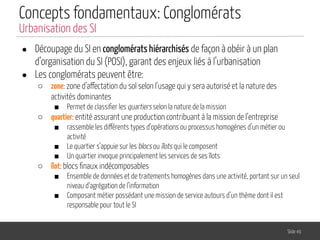 Concepts fondamentaux: Conglomérats
● Découpage du SI en conglomérats hiérarchisés de façon à obéir à un plan
d’organisation du SI (POSI), garant des enjeux liés à l’urbanisation
● Les conglomérats peuvent être:
○ zone: zone d’affectation du sol selon l’usage qui y sera autorisé et la nature des
activités dominantes
■ Permet de classiﬁer les quartiers selon la nature de la mission
○ quartier: entité assurant une production contribuant à la mission de l’entreprise
■ rassemble les différents types d’opérations ou processus homogènes d’un métier ou
activité
■ Le quartier s’appuie sur les blocs ou îlots qui le composent
■ Un quartier invoque principalement les services de ses îlots
○ îlot: blocs ﬁnaux indécomposables
■ Ensemble de données et de traitements homogènes dans une activité, portant sur un seul
niveau d’agrégation de l’information
■ Composant métier possédant une mission de service autours d’un thème dont il est
responsable pour tout le SI
Slide 49
Urbanisation des SI
 