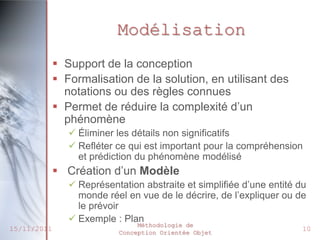 Modélisation
              Support de la conception
              Formalisation de la solution, en utilisant des
               notations ou des règles connues
              Permet de réduire la complexité d’un
               phénomène
                 Éliminer les détails non significatifs
                 Refléter ce qui est important pour la compréhension
                  et prédiction du phénomène modélisé
              Création d’un Modèle
                 Représentation abstraite et simplifiée d’une entité du
                  monde réel en vue de le décrire, de l’expliquer ou de
                  le prévoir
                 Exemple : Plan
                                Méthodologie de
15/11/2011                 Conception Orientée Objet
                                                                       10
 