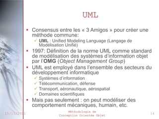UML
              Consensus entre les « 3 Amigos » pour créer une
               méthode commune:
                 UML : Unified Modeling Language (Langage de
                  Modélisation Unifié)
              1997: Définition de la norme UML comme standard
               de modélisation des systèmes d’information objet
               par l’OMG (Object Management Group)
              UML est employé dans l’ensemble des secteurs du
               développement informatique
                   Systèmes d’information
                   Télécommunication, défense
                   Transport, aéronautique, aérospatial
                   Domaines scientifiques
              Mais pas seulement : on peut modéliser des
               comportement mécaniques, humain, etc.
                                   Méthodologie de
15/11/2011                    Conception Orientée Objet
                                                                 14
 
