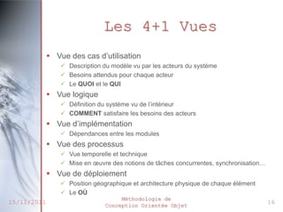 Les 4+1 Vues
              Vue des cas d’utilisation
                  Description du modèle vu par les acteurs du système
                  Besoins attendus pour chaque acteur
                  Le QUOI et le QUI
              Vue logique
                  Définition du système vu de l’intérieur
                  COMMENT satisfaire les besoins des acteurs
              Vue d’implémentation
                  Dépendances entre les modules
              Vue des processus
                  Vue temporelle et technique
                  Mise en œuvre des notions de tâches concurrentes, synchronisation…
              Vue de déploiement
                  Position géographique et architecture physique de chaque élément
                  Le OÙ
                                     Méthodologie de
15/11/2011                      Conception Orientée Objet
                                                                                        16
 
