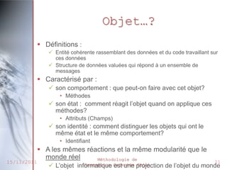 Objet…?
              Définitions :
                 Entité cohérente rassemblant des données et du code travaillant sur
                  ces données
                 Structure de données valuées qui répond à un ensemble de
                  messages
              Caractérisé par :
                 son comportement : que peut-on faire avec cet objet?
                    • Méthodes
                 son état : comment réagit l’objet quand on applique ces
                  méthodes?
                    • Attributs (Champs)
                 son identité : comment distinguer les objets qui ont le
                  même état et le même comportement?
                    • Identifiant
              A les mêmes réactions et la même modularité que le
               monde réel     Méthodologie de
15/11/2011                                                                         21
                 L’objet   informatique Orientée projection
                               Conception est une Objet        de l’objet du monde
 