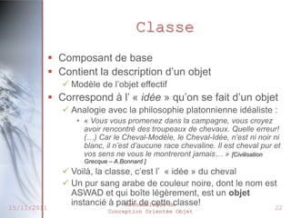 Classe
              Composant de base
              Contient la description d’un objet
                 Modèle de l’objet effectif
              Correspond à l’ « idée » qu’on se fait d’un objet
                 Analogie avec la philosophie platonnienne idéaliste :
                   • « Vous vous promenez dans la campagne, vous croyez
                     avoir rencontré des troupeaux de chevaux. Quelle erreur!
                     (…) Car le Cheval-Modèle, le Cheval-Idée, n’est ni noir ni
                     blanc, il n’est d’aucune race chevaline. Il est cheval pur et
                     vos sens ne vous le montreront jamais… » [Civilisation
                     Grecque – A.Bonnard ]
                 Voilà, la classe, c’est l’ « idée » du cheval
                 Un pur sang arabe de couleur noire, dont le nom est
                  ASWAD et qui boîte légèrement, est un objet
                  instancié à partir de cettede
                                 Méthodologie classe!
15/11/2011                   Conception Orientée Objet
                                                                                22
 