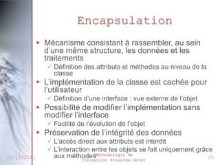 Encapsulation
              Mécanisme consistant à rassembler, au sein
               d’une même structure, les données et les
               traitements
                 Définition des attributs et méthodes au niveau de la
                  classe
              L’implémentation de la classe est cachée pour
               l’utilisateur
                 Définition d’une interface : vue externe de l’objet
              Possibilité de modifier l’implémentation sans
               modifier l’interface
                 Facilité de l’évolution de l’objet
              Préservation de l’intégrité des données
                 L’accès direct aux attributs est interdit
                 L’interaction entre les objets se fait uniquement grâce
                  aux méthodes    Méthodologie de
15/11/2011                   Conception Orientée Objet
                                                                        25
 