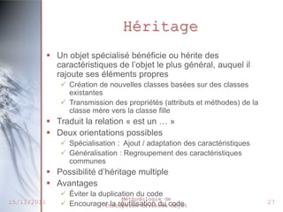Héritage
              Un objet spécialisé bénéficie ou hérite des
               caractéristiques de l’objet le plus général, auquel il
               rajoute ses éléments propres
                 Création de nouvelles classes basées sur des classes
                  existantes
                 Transmission des propriétés (attributs et méthodes) de la
                  classe mère vers la classe fille
              Traduit la relation « est un … »
              Deux orientations possibles
                 Spécialisation : Ajout / adaptation des caractéristiques
                 Généralisation : Regroupement des caractéristiques
                  communes
              Possibilité d’héritage multiple
              Avantages
                 Éviter la duplication du code
                                   Méthodologie de
15/11/2011       Encourager la réutilisation du code
                              Conception Orientée Objet
                                                                              27
 