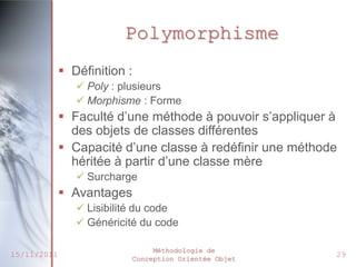 Polymorphisme
              Définition :
                 Poly : plusieurs
                 Morphisme : Forme
              Faculté d’une méthode à pouvoir s’appliquer à
               des objets de classes différentes
              Capacité d’une classe à redéfinir une méthode
               héritée à partir d’une classe mère
                 Surcharge
              Avantages
                 Lisibilité du code
                 Généricité du code

                               Méthodologie de
15/11/2011                Conception Orientée Objet
                                                           29
 