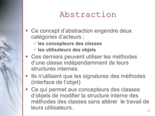 Abstraction
 Ce concept d’abstraction engendre deux
  catégories d’acteurs :
    les concepteurs des classes
    les utilisateurs des objets
 Ces derniers peuvent utiliser les méthodes
  d’une classe indépendamment de leurs
  structures internes.
 Ils n’utilisent que les signatures des méthodes
  (interface de l’objet)
 Ce qui permet aux concepteurs des classes
  d’objets de modifier la structure interne des
  méthodes des classes sans altérer le travail de
  leurs utilisateurs.                             32
 