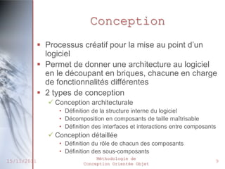 Conception
              Processus créatif pour la mise au point d’un
               logiciel
              Permet de donner une architecture au logiciel
               en le découpant en briques, chacune en charge
               de fonctionnalités différentes
              2 types de conception
                Conception architecturale
                  • Définition de la structure interne du logiciel
                  • Décomposition en composants de taille maîtrisable
                  • Définition des interfaces et interactions entre composants
                Conception détaillée
                  • Définition du rôle de chacun des composants
                  • Définition des sous-composants
                                Méthodologie de
15/11/2011                 Conception Orientée Objet
                                                                             9
 