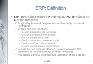 ERP: Définition
 ERP (Enterprise Resource Planning) ou PGI (Progiciel de
Gestion Intégrée)
 Progiciel qui permet de gérer l’ensemble des processus de
l’entreprise
 Intègre plusieurs fonctions:
•
•
•
•
•
•

Gestion des ressources humaines
Gestion comptable et financière
Gestion des relations client
Gestion des achats, ventes et stocks
Gestion de l’approvisionnement
Gestion du commerce électronique

 Repose sur une base de données unique, pouvant être
consultée et modifiée par les différents modules
 Accessible par tous les utilisateurs selon leurs droits d’accès
22/10/12

Les ERP

11

 