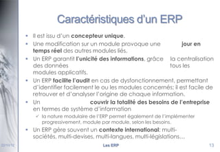 Caractéristiques d’un ERP
 Il est issu d’un concepteur unique.
 Une modification sur un module provoque une
jour en
temps réel des autres modules liés.
 Un ERP garantit l’unicité des informations, grâce la centralisation
des données
tous les
modules applicatifs.
 Un ERP facilite l’audit en cas de dysfonctionnement, permettant
d’identifier facilement le ou les modules concernés; il est facile de
retrouver et d’analyser l’origine de chaque information.
 Un
couvrir la totalité des besoins de l’entreprise
en termes de système d’information
 la nature modulaire de l’ERP permet également de l’implémenter
progressivement, module par module, selon les besoins.

 Un ERP gère souvent un contexte international: multisociétés, multi-devises, multi-langues, multi-législations…
22/10/12

Les ERP

13

 