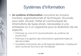 Systèmes d’Information
 Un système d’information concerne les moyens
humains, organisationnels et techniques, structurés
pour saisir, stocker, traiter et communiquer les
informations de types divers, nécessaires à une
entreprise ou à un organisme pour la réalisation de ses
objectifs.
 Participe au suivi et à l’automatisation du système de
production
 Participe à la gestion des informations opérationnelles et
décisionnelles
 Possibilité d’introduire des outils logiciels élaborés s’impliquant
dans toutes les fonctions de l’entreprise

22/10/12

Les ERP

6

 