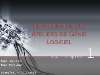 INTRODUCTION AUX
ATELIERS DE GÉNIE
LOGICIEL
AGL – Chapitre
Mme. Lilia SFAXI
Mme. Abir Gallas
L2ARS/SIL – 2011/2012

1

 