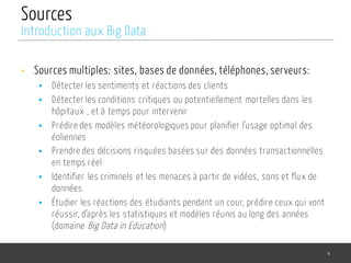 Sources
• Sources multiples: sites, bases de données, téléphones, serveurs:
§ Détecter les sentiments et réactions des clients
§ Détecter les conditions critiques ou potentiellement mortelles dans les
hôpitaux , et à temps pour intervenir
§ Prédire des modèles météorologiques pour planifier l’usage optimal des
éoliennes
§ Prendre des décisions risquées basées sur des données transactionnelles
en temps réel
§ Identifier les criminels et les menaces à partir de vidéos, sons et flux de
données
§ Étudier les réactions des étudiants pendant un cour, prédire ceux qui vont
réussir, d’après les statistiques et modèles réunis au long des années
(domaine Big Data in Education)
4
Introduction aux Big Data
 