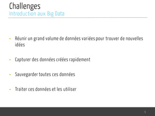 Challenges
• Réunir un grand volume de données variées pour trouver de nouvelles
idées
• Capturer des données créées rapidement
• Sauvegarder toutes ces données
• Traiter ces données et les utiliser
5
Introduction aux Big Data
 