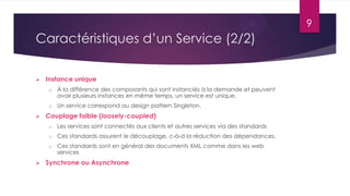 9

Caractéristiques d’un Service (2/2)


Instance unique
o
o



À la différence des composants qui sont instanciés à la demande et peuvent
avoir plusieurs instances en même temps, un service est unique.
Un service correspond au design pattern Singleton.

Couplage faible (loosely-coupled)
o
o

Ces standards assurent le découplage, c-à-d la réduction des dépendances.

o



Les services sont connectés aux clients et autres services via des standards
Ces standards sont en général des documents XML comme dans les web
services

Synchrone ou Asynchrone

 