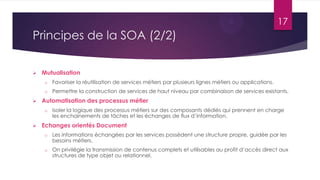 17

Principes de la SOA (2/2)


Mutualisation
o
o



Favoriser la réutilisation de services métiers par plusieurs lignes métiers ou applications.
Permettre la construction de services de haut niveau par combinaison de services existants.

Automatisation des processus métier
o



Isoler la logique des processus métiers sur des composants dédiés qui prennent en charge
les enchainements de tâches et les échanges de flux d’information.

Echanges orientés Document
o

Les informations échangées par les services possèdent une structure propre, guidée par les
besoins métiers.

o

On privilégie la transmission de contenus complets et utilisables au profit d’accès direct aux
structures de type objet ou relationnel.

 