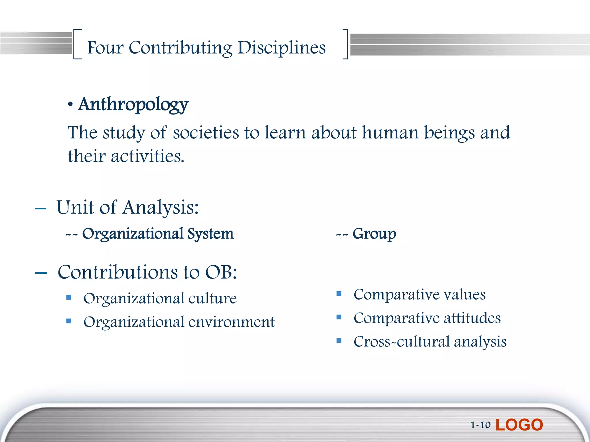 Four Contributing Disciplines

   • Anthropology
   The study of societies to learn about human beings and
   their activities.

– Unit of Analysis:
   -- Organizational System           -- Group

– Contributions to OB:
    Organizational culture            Comparative values
    Organizational environment        Comparative attitudes
                                       Cross-cultural analysis



                                                         1-10   LOGO
 