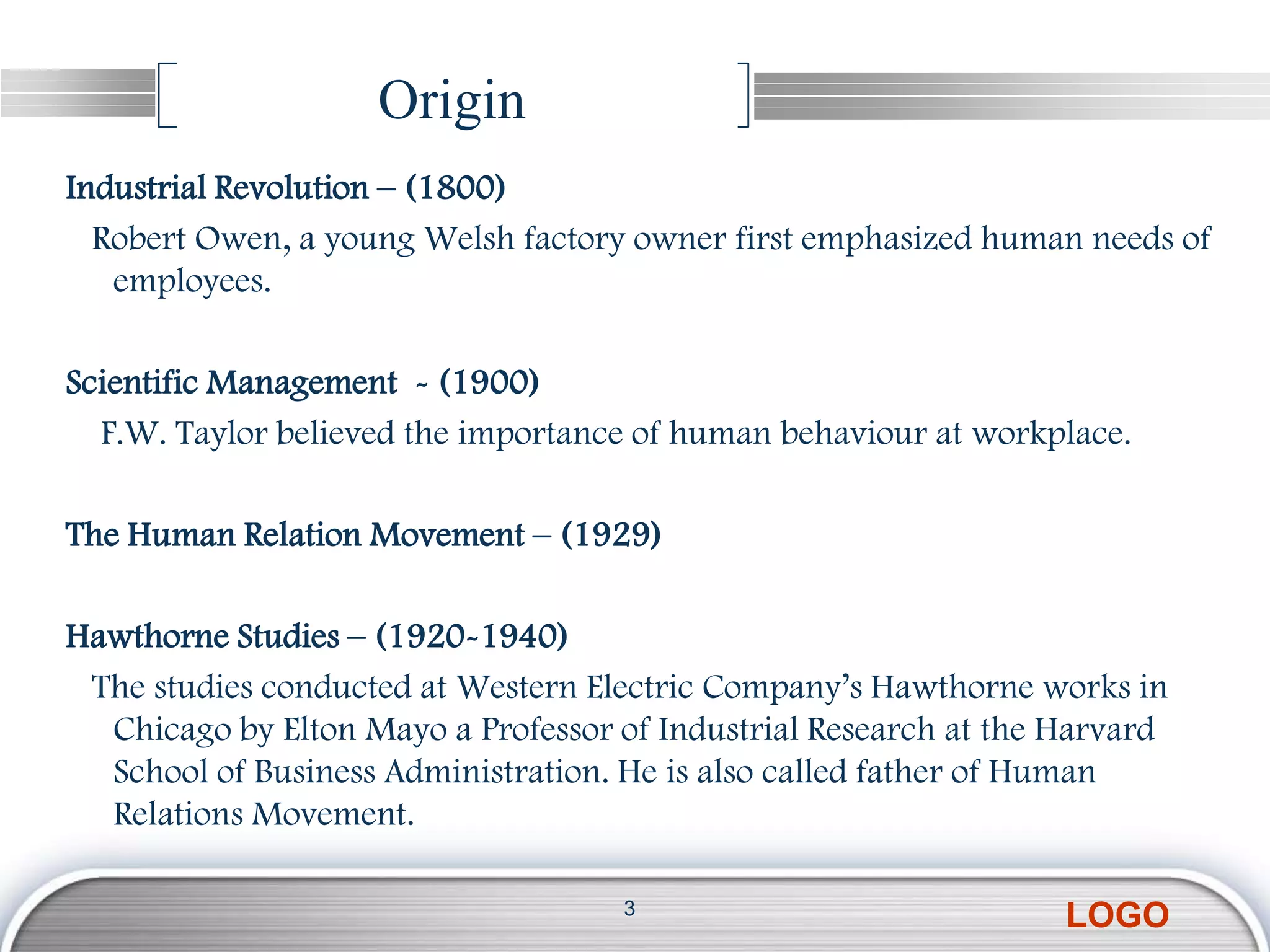 Origin
Industrial Revolution – (1800)
  Robert Owen, a young Welsh factory owner first emphasized human needs of
   employees.

Scientific Management - (1900)
  F.W. Taylor believed the importance of human behaviour at workplace.

The Human Relation Movement – (1929)

Hawthorne Studies – (1920-1940)
 The studies conducted at Western Electric Company’s Hawthorne works in
  Chicago by Elton Mayo a Professor of Industrial Research at the Harvard
  School of Business Administration. He is also called father of Human
  Relations Movement.

                                    3
                                                                  LOGO
 