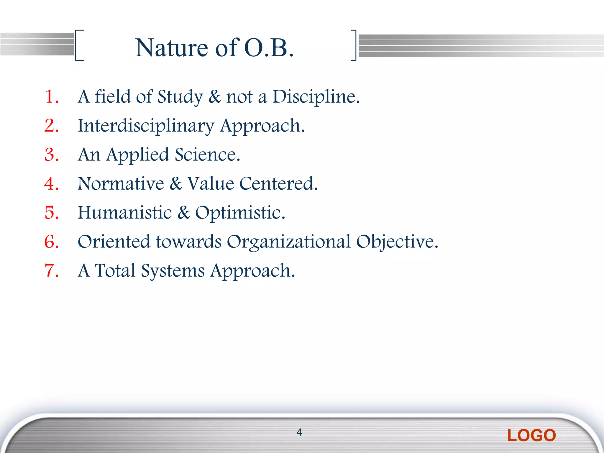 Nature of O.B.
1.   A field of Study & not a Discipline.
2.   Interdisciplinary Approach.
3.   An Applied Science.
4.   Normative & Value Centered.
5.   Humanistic & Optimistic.
6.   Oriented towards Organizational Objective.
7.   A Total Systems Approach.




                              4
                                                  LOGO
 