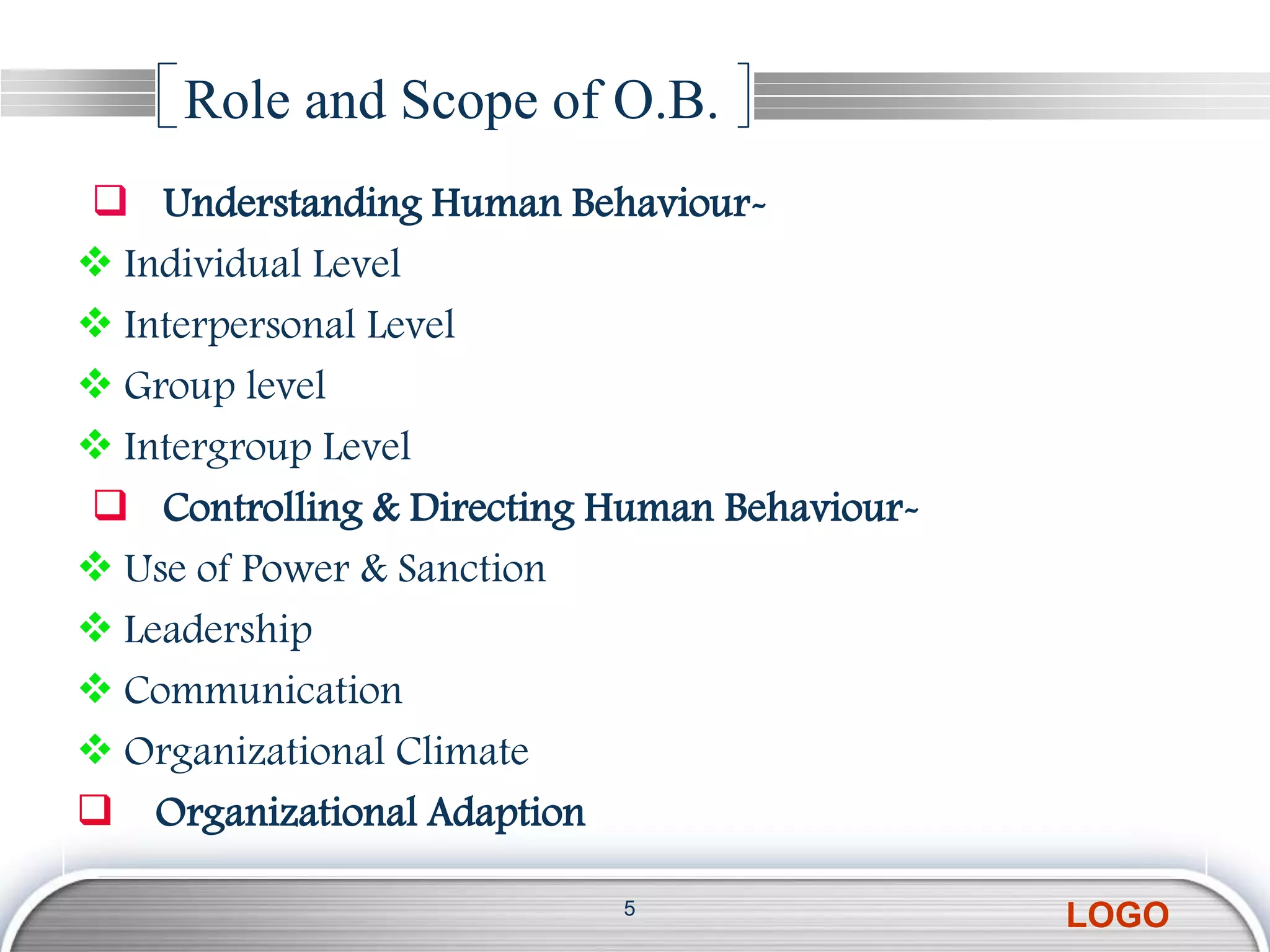 Role and Scope of O.B.
 Understanding Human Behaviour-
 Individual Level
 Interpersonal Level
 Group level
 Intergroup Level
 Controlling & Directing Human Behaviour-
 Use of Power & Sanction
 Leadership
 Communication
 Organizational Climate
 Organizational Adaption

                           5
                                             LOGO
 
