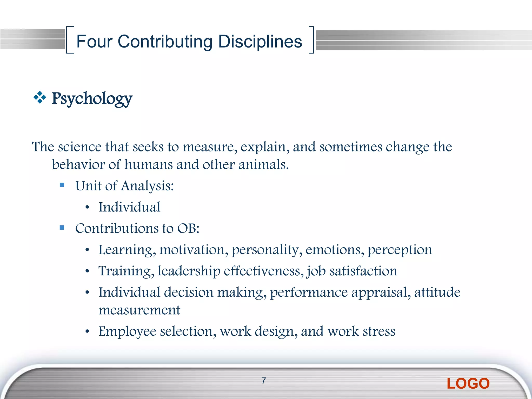Four Contributing Disciplines


 Psychology

The science that seeks to measure, explain, and sometimes change the
   behavior of humans and other animals.
     Unit of Analysis:
         • Individual
     Contributions to OB:
         • Learning, motivation, personality, emotions, perception
         • Training, leadership effectiveness, job satisfaction
         • Individual decision making, performance appraisal, attitude
           measurement
         • Employee selection, work design, and work stress


                                     7
                                                                   LOGO
 
