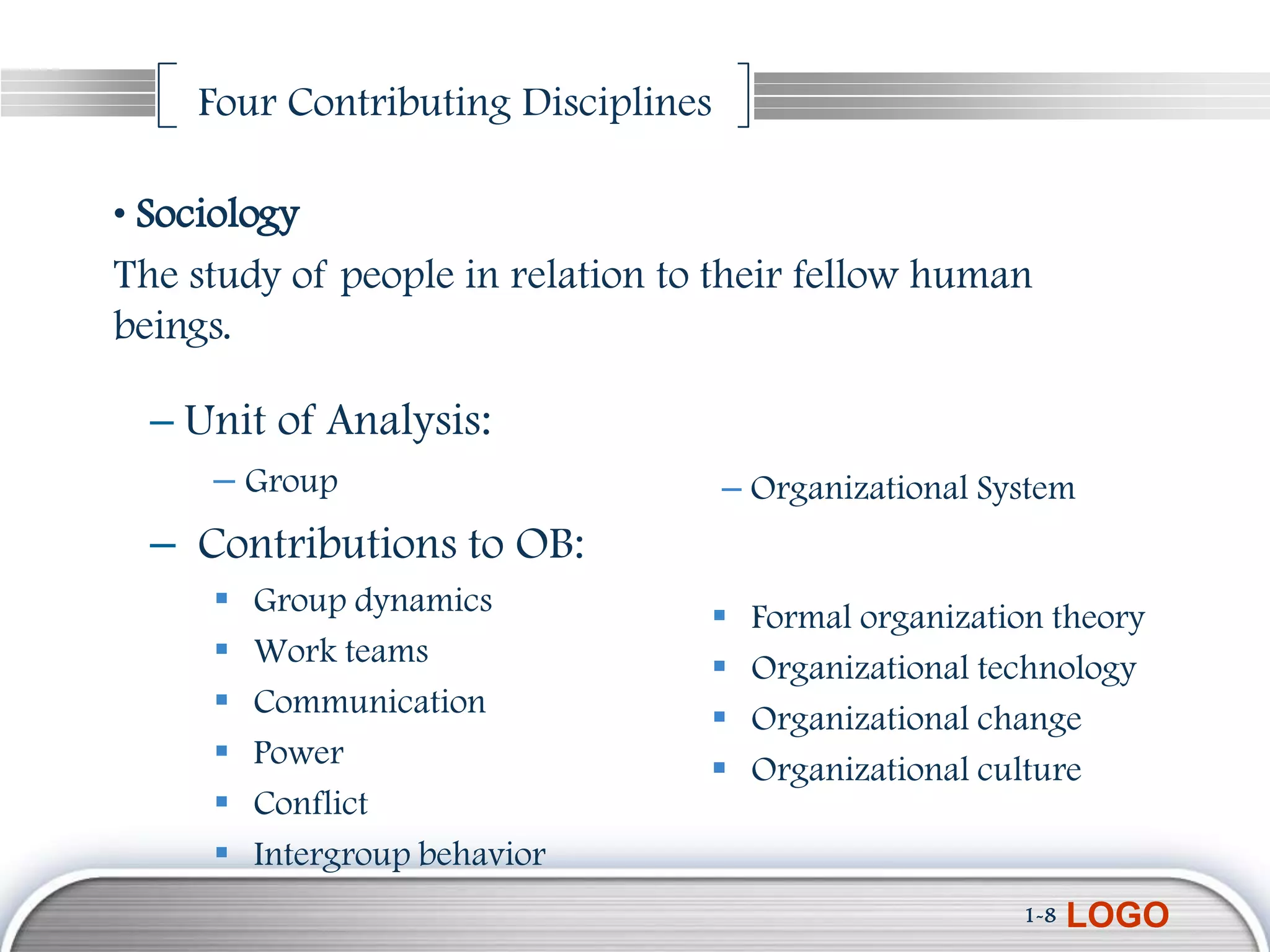 Four Contributing Disciplines

• Sociology
The study of people in relation to their fellow human
beings.

  – Unit of Analysis:
     – Group                        – Organizational System
  – Contributions to OB:
        Group dynamics              Formal organization theory
        Work teams                  Organizational technology
        Communication               Organizational change
        Power                       Organizational culture
        Conflict
        Intergroup behavior
                                                       1-8   LOGO
 