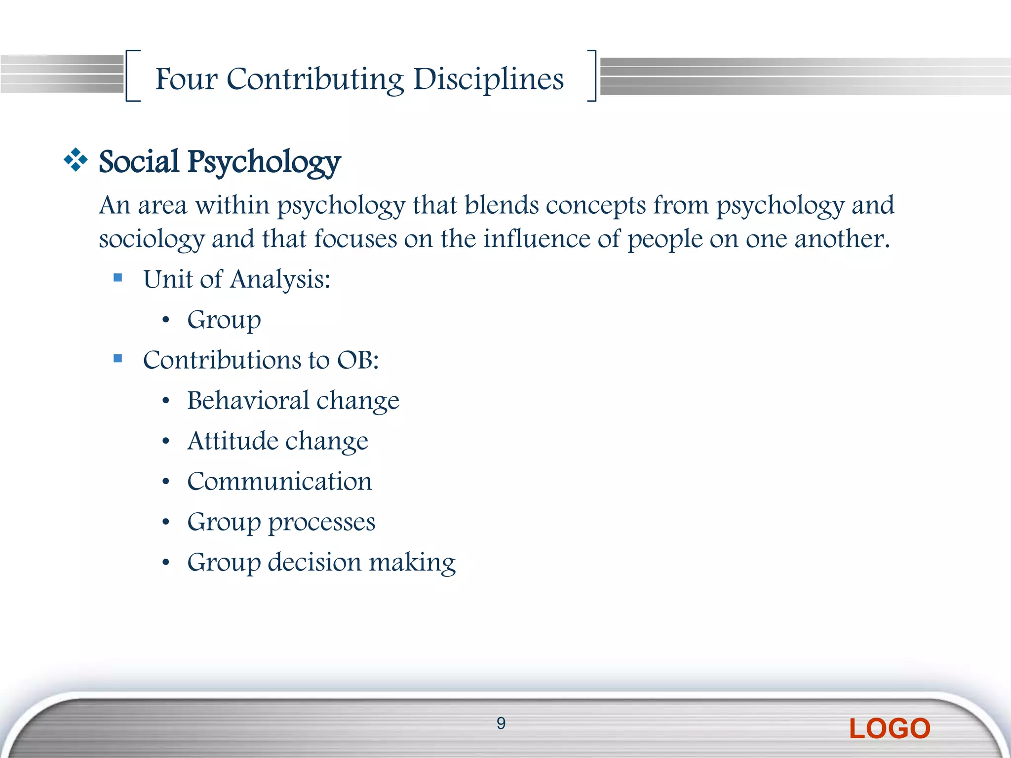 Four Contributing Disciplines

 Social Psychology
  An area within psychology that blends concepts from psychology and
  sociology and that focuses on the influence of people on one another.
    Unit of Analysis:
        • Group
    Contributions to OB:
        • Behavioral change
        • Attitude change
        • Communication
        • Group processes
        • Group decision making




                                    9
                                                                  LOGO
 