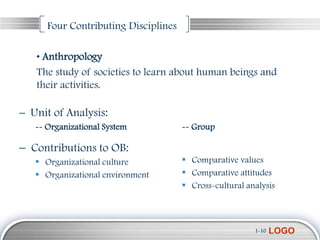 Four Contributing Disciplines

   • Anthropology
   The study of societies to learn about human beings and
   their activities.

– Unit of Analysis:
   -- Organizational System           -- Group

– Contributions to OB:
    Organizational culture            Comparative values
    Organizational environment        Comparative attitudes
                                       Cross-cultural analysis



                                                         1-10   LOGO
 