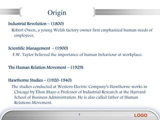 Origin
Industrial Revolution – (1800)
  Robert Owen, a young Welsh factory owner first emphasized human needs of
   employees.

Scientific Management - (1900)
  F.W. Taylor believed the importance of human behaviour at workplace.

The Human Relation Movement – (1929)

Hawthorne Studies – (1920-1940)
 The studies conducted at Western Electric Company’s Hawthorne works in
  Chicago by Elton Mayo a Professor of Industrial Research at the Harvard
  School of Business Administration. He is also called father of Human
  Relations Movement.

                                    3
                                                                  LOGO
 
