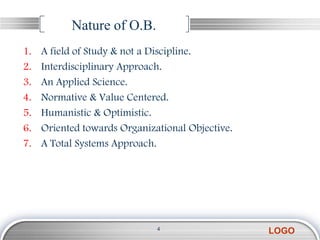 Nature of O.B.
1.   A field of Study & not a Discipline.
2.   Interdisciplinary Approach.
3.   An Applied Science.
4.   Normative & Value Centered.
5.   Humanistic & Optimistic.
6.   Oriented towards Organizational Objective.
7.   A Total Systems Approach.




                              4
                                                  LOGO
 