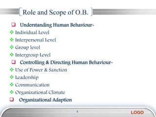 Role and Scope of O.B.
 Understanding Human Behaviour-
 Individual Level
 Interpersonal Level
 Group level
 Intergroup Level
 Controlling & Directing Human Behaviour-
 Use of Power & Sanction
 Leadership
 Communication
 Organizational Climate
 Organizational Adaption

                           5
                                             LOGO
 
