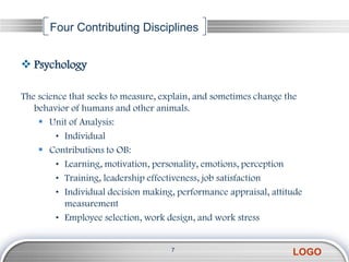 Four Contributing Disciplines


 Psychology

The science that seeks to measure, explain, and sometimes change the
   behavior of humans and other animals.
     Unit of Analysis:
         • Individual
     Contributions to OB:
         • Learning, motivation, personality, emotions, perception
         • Training, leadership effectiveness, job satisfaction
         • Individual decision making, performance appraisal, attitude
           measurement
         • Employee selection, work design, and work stress


                                     7
                                                                   LOGO
 