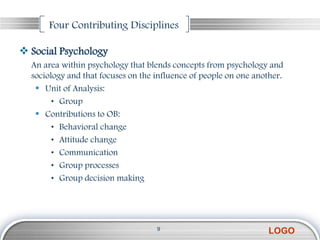Four Contributing Disciplines

 Social Psychology
  An area within psychology that blends concepts from psychology and
  sociology and that focuses on the influence of people on one another.
    Unit of Analysis:
        • Group
    Contributions to OB:
        • Behavioral change
        • Attitude change
        • Communication
        • Group processes
        • Group decision making




                                    9
                                                                  LOGO
 