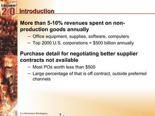 Introduction
More than 5-10% revenues spent on non-
production goods annually
      – Office equipment, supplies, software, computers
      – Top 2000 U.S. corporations = $500 billion annually

Purchase detail for negotiating better supplier
contracts not available
      – Most POs worth less than $500
      – Large percentage of that is off contract, outside preferred
        channels




© e-Business Strategies,
 