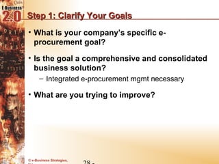 Step 1: Clarify Your Goals
• What is your company’s specific e-
  procurement goal?

• Is the goal a comprehensive and consolidated
  business solution?
      – Integrated e-procurement mgmt necessary

• What are you trying to improve?




© e-Business Strategies,
 