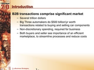 Introduction
B2B transactions comprise significant market
      – Several trillion dollars
      – Big Three automakers do $500 billion/yr worth
        transactions related to buying and selling car components
      – Non-discretionary spending, required for business
      – Both buyers and seller see importance of an efficient
        marketplace, to streamline processes and reduce costs




© e-Business Strategies,
 