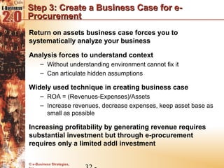 Step 3: Create a Business Case for e-
Procurement
Return on assets business case forces you to
systematically analyze your business

Analysis forces to understand context
      – Without understanding environment cannot fix it
      – Can articulate hidden assumptions

Widely used technique in creating business case
      – ROA = (Revenues-Expenses)/Assets
      – Increase revenues, decrease expenses, keep asset base as
        small as possible

Increasing profitability by generating revenue requires
substantial investment but through e-procurement
requires only a limited addl investment

© e-Business Strategies,
 