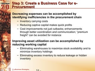 Step 3: Create a Business Case for e-
Procurement
Decreasing expenses can be accomplished by
identifying inefficiencies in the procurement chain
      – Inventory carrying costs
      – Reducing captive capital makes quick profits
      – Cost improvements not just cutbacks; enhancements
        through better coordination and communication; “premium
        freight” can be avoided for instance

Improving asset utilization can be accomplished by
reducing working capital
      – Eliminating warehouses to maximize stock availability and to
        minimize inventory holdings
      – Eliminating excess inventory to reduce leakage or hidden
        inventory


© e-Business Strategies,
 