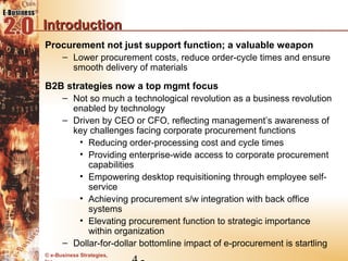 Introduction
Procurement not just support function; a valuable weapon
   – Lower procurement costs, reduce order-cycle times and ensure
     smooth delivery of materials

B2B strategies now a top mgmt focus
   – Not so much a technological revolution as a business revolution
     enabled by technology
   – Driven by CEO or CFO, reflecting management’s awareness of
     key challenges facing corporate procurement functions
       • Reducing order-processing cost and cycle times
       • Providing enterprise-wide access to corporate procurement
         capabilities
       • Empowering desktop requisitioning through employee self-
         service
       • Achieving procurement s/w integration with back office
         systems
       • Elevating procurement function to strategic importance
         within organization
   – Dollar-for-dollar bottomline impact of e-procurement is startling
© e-Business Strategies,
 